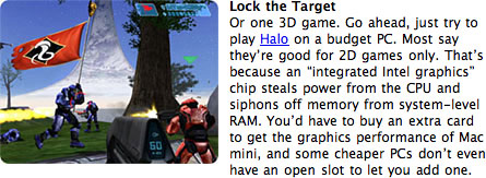 Go ahead, just try to play Halo on a budget PC. Most say they're good for 2D games only. That's because an 'integrated Intel graphics' chip steals power from the CPU and siphons off memory from system-level RAM. You'd have to buy an extra card to get the graphics performance of Mac mini, and some cheaper PCs don't even have an open slot to let you add one.